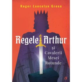Regele Arthur si Cavalerii Mesei Rotunde - Roger Lancelyn Green