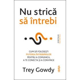 Nu strica sa intrebi. Cum sa folosesti puterea intrebarilor pentru a comunica, a te conecta si a persuada - Trey Gowdy