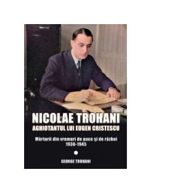 Nicolae Trohani. Aghiotantul lui Eugen Cristescu. Marturii din vremuri de pace si de razboi 1936-1945 - George Trohani