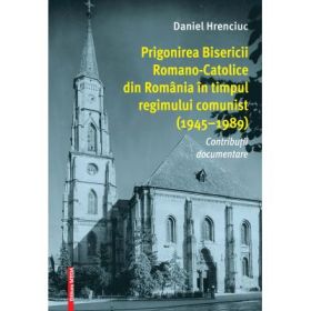 Prigonirea Bisericii Romano-Catolice din Romania in timpul regimului comunist (1945–1989) - Daniel Hrenciuc