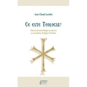 Ce este Teologia? Notiuni de metodologie in practica si in predarea Teologiei Ortodoxe - Jean-Claude Larchet