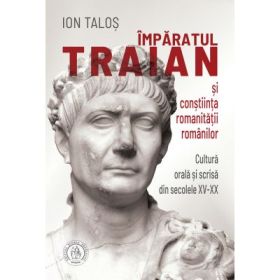Imparatul Traian si constiinta romanitatii romanilor. Cultura orala si scrisa din secolele 15-20 - Ion Talos