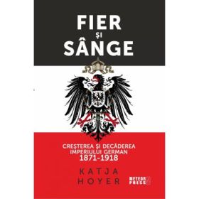 Fier si sange. Cresterea si decaderea Imperiului German (1871-1918) - Katja Hoyer