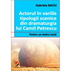 Actorul in variile tipologii scenice din dramaturgia lui Camil Petrescu. Pentru un teatru lucid - Gabriela Baciu