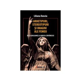 Arhetipuri, stereotipuri si imagini ale femeii (de la Ghilgames la Mircea Cartarescu) - Liliana Danciu