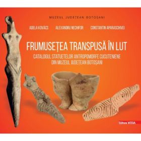 Frumusetea transpusa in lut. Catalogul statuetelor antropomorfe cucuteniene din judetul Botosani - Adela Kovacs, Alexandru Nechifor, Constantin Aparaschivei