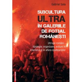Subcultura ultra in galeriile de fotbal romanesti. Ultrasii romani - Tipologie, organizare, actiuni in interiorul si in afara stadioanelor - Gabriel Sala