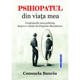 Psihopatul din viata mea. Confesiunile unui psiholog despre o relatie de dragoste daunatoare - Consuela Banciu