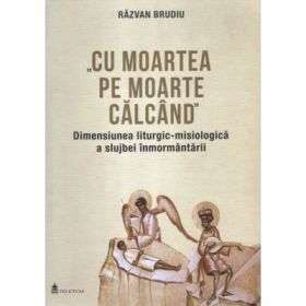 Cu moartea pe moarte calcand. Dimensiunea liturgic-misiologica a slujbei inmormantarii - Razvan Brudiu