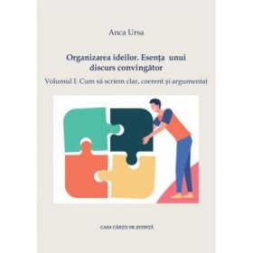 Organizarea ideilor. Esenta unui discurs convingator. Vol. I: Cum sa scriem clar, coerent si argumentat - Anca Ursa