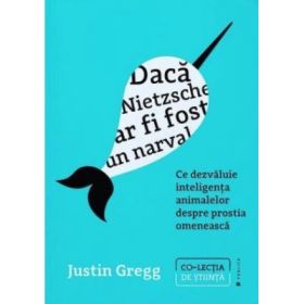 Daca Nietzsche ar fi fost un narval. Ce dezvaluie inteligenta animalelor despre prostia omeneasca - Justin Gregg