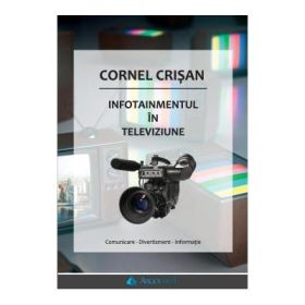Infotainmentul in televiziune. Comunicare - Divertisment - Informatie - Cornel Crisan