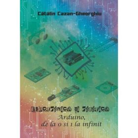 Electronica si Robotica. Arduino, de la 0 si 1 la infinit - Catalin Cazan-Gheorghiu