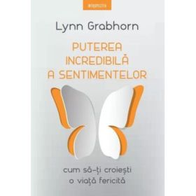 Puterea incredibila a sentimentelor. Cum sa-ti croiesti o viata fericita - Lynn Grabhorn