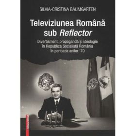 Televiziunea Romana sub Reflector. Divertisment, propaganda si ideologie in Republica Socialista Romania în perioada anilor ’70 - Silvia‑Cristina Baumgarten