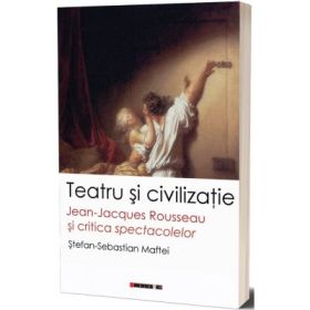 Teatru si civilizatie. Jean-Jacques Rousseau si critica spectacolelor - Stefan-Sebastian Maftei