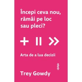 Incepi ceva nou, ramai pe loc sau pleci? Arta de a lua decizii - Trey Gowdy