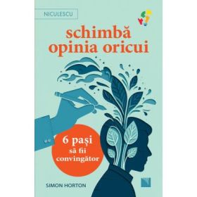 Schimba opinia oricui. 6 pasi sa fii convingator - Simon Horton