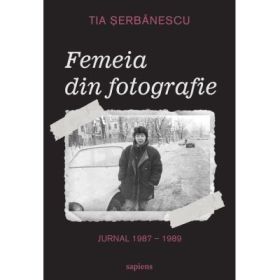 Femeia din fotografie. Jurnal 1987 - 1989 Tia Serbanescu - Tia Serbanescu