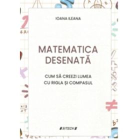 Matematica desenata. Cum sa creezi lumea cu rigla si compasul - Ioana Ileana