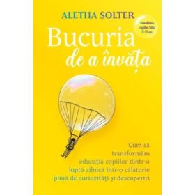 Bucuria de a invata. Cum sa transformam educatia copiilor dintr-o lupta zilnica intr-o calatorie plina de curiozitati si descoperiri - Aletha Solter