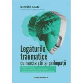 Legaturile traumatice cu narcisistii si psihopatii. Cum sa inchei ciclul manipularii, exploatarii si abuzului, in relatiile tale romantice - Shahida Arabi