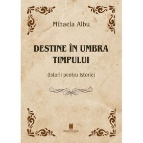 Destine in umbra timpului. Istorii pentru Istorie - Mihaela Albu