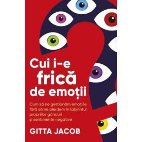 Cui i-e frica de emotii? Cum sa ne gestionam emotiile fara sa ne pierdem in labirintul propriilor ganduri si sentimente negative - Gitta Jacob
