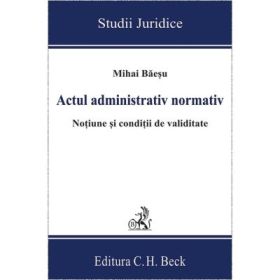 Actul administrativ normativ. Notiune si conditii de validitate - Mihai Baesu