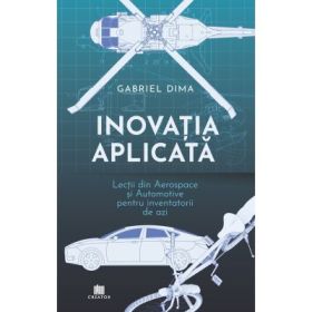 Inovatia aplicata. Lectii din aerospace si automotive pentru inventatorii de azi - Gabriel Dima
