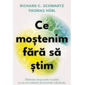 Ce mostenim fara sa stim. Eliberarea de poverile invizibile si cum ne vindecam de traumele individuale, transgenerationale si colective - Richard C. Schwartz