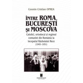 Intre Roma, Bucuresti si Moscova. Catolici, ortodocsi si regimul comunist din Romania la inceputul Razboiului Rece (1945-1951) - Cosmin Cristian Oprea