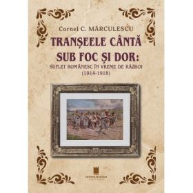 Transeele canta sub foc si dor. Suflet romanaesc in vreme de razboi (1914-1918) - Cornel C. Marculescu
